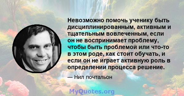 Невозможно помочь ученику быть дисциплинированным, активным и тщательным вовлеченным, если он не воспринимает проблему, чтобы быть проблемой или что-то в этом роде, как стоит обучать, и если он не играет активную роль в 