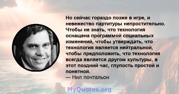 Но сейчас гораздо позже в игре, и невежество партитуры непростительно. Чтобы не знать, что технология оснащена программой социальных изменений, чтобы утверждать, что технология является нейтральной, чтобы предположить,