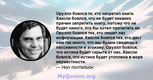 Оруэлл боялся те, кто запретил книги. Хаксли боялся, что не будет никаких причин запретить книгу, потому что не будет никого, кто бы хотел прочитать ее. Оруэлл боялся тех, кто лишит нас информации. Хаксли боялся тех,