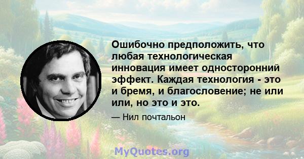 Ошибочно предположить, что любая технологическая инновация имеет односторонний эффект. Каждая технология - это и бремя, и благословение; не или или, но это и это.