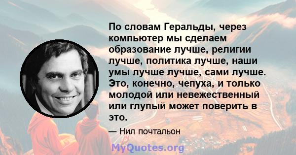 По словам Геральды, через компьютер мы сделаем образование лучше, религии лучше, политика лучше, наши умы лучше лучше, сами лучше. Это, конечно, чепуха, и только молодой или невежественный или глупый может поверить в