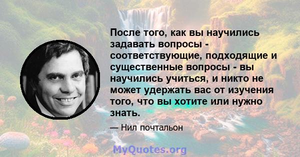 После того, как вы научились задавать вопросы - соответствующие, подходящие и существенные вопросы - вы научились учиться, и никто не может удержать вас от изучения того, что вы хотите или нужно знать.