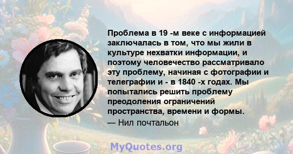 Проблема в 19 -м веке с информацией заключалась в том, что мы жили в культуре нехватки информации, и поэтому человечество рассматривало эту проблему, начиная с фотографии и телеграфии и - в 1840 -х годах. Мы попытались