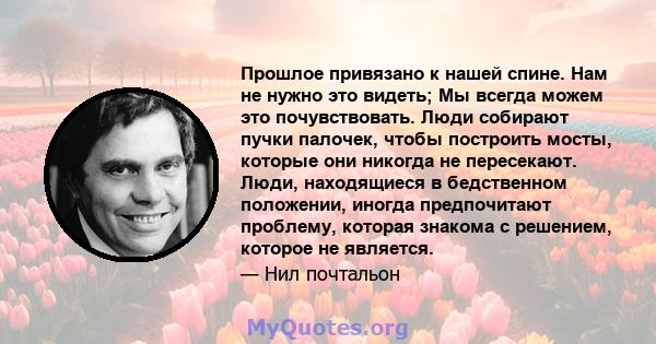 Прошлое привязано к нашей спине. Нам не нужно это видеть; Мы всегда можем это почувствовать. Люди собирают пучки палочек, чтобы построить мосты, которые они никогда не пересекают. Люди, находящиеся в бедственном