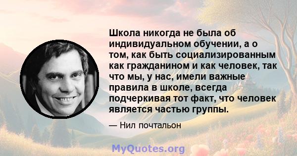 Школа никогда не была об индивидуальном обучении, а о том, как быть социализированным как гражданином и как человек, так что мы, у нас, имели важные правила в школе, всегда подчеркивая тот факт, что человек является