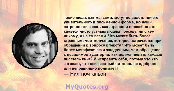 Такие люди, как мы сами, могут не видеть ничего удивительного в письменной форме, но наши антропологи знают, как странно и волшебно это кажется чисто устным людям - беседу, ни с кем никому, а не со всеми. Что может быть 