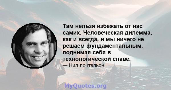 Там нельзя избежать от нас самих. Человеческая дилемма, как и всегда, и мы ничего не решаем фундаментальным, поднимая себя в технологической славе.