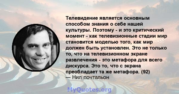 Телевидение является основным способом знания о себе нашей культуры. Поэтому - и это критический момент - как телевизионные стадии мир становится моделью того, как мир должен быть установлен. Это не только то, что на