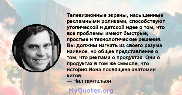 Телевизионные экраны, насыщенные рекламными роликами, способствуют утопической и детской идее о том, что все проблемы имеют быстрые, простые и технологические решения. Вы должны изгнать из своего разума наивное, но