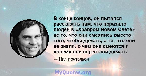 В конце концов, он пытался рассказать нам, что поразило людей в «Храбром Новом Свете» не то, что они смеялись вместо того, чтобы думать, а то, что они не знали, о чем они смеются и почему они перестали думать.