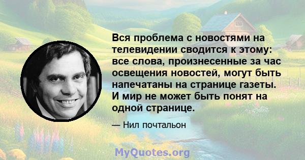 Вся проблема с новостями на телевидении сводится к этому: все слова, произнесенные за час освещения новостей, могут быть напечатаны на странице газеты. И мир не может быть понят на одной странице.