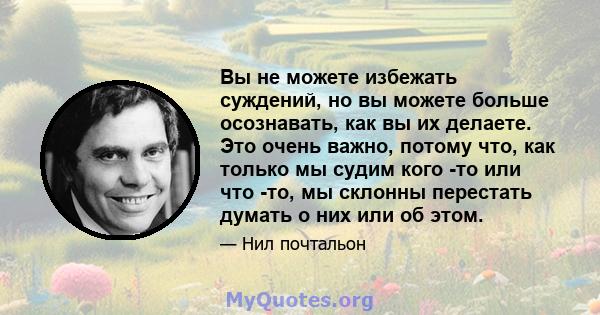 Вы не можете избежать суждений, но вы можете больше осознавать, как вы их делаете. Это очень важно, потому что, как только мы судим кого -то или что -то, мы склонны перестать думать о них или об этом.