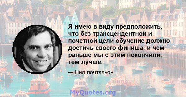 Я имею в виду предположить, что без трансцендентной и почетной цели обучение должно достичь своего финиша, и чем раньше мы с этим покончили, тем лучше.