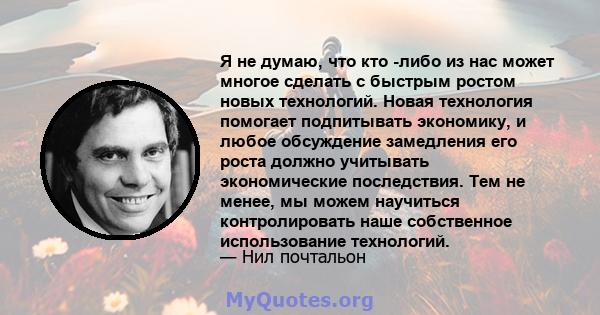 Я не думаю, что кто -либо из нас может многое сделать с быстрым ростом новых технологий. Новая технология помогает подпитывать экономику, и любое обсуждение замедления его роста должно учитывать экономические