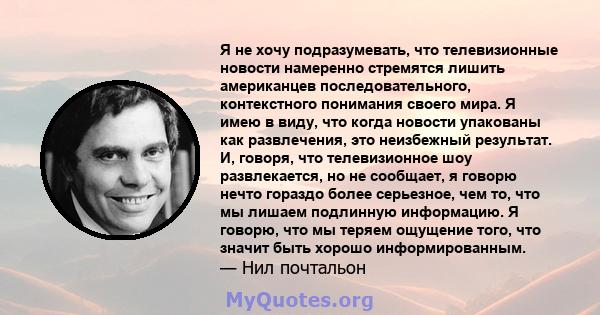 Я не хочу подразумевать, что телевизионные новости намеренно стремятся лишить американцев последовательного, контекстного понимания своего мира. Я имею в виду, что когда новости упакованы как развлечения, это неизбежный 