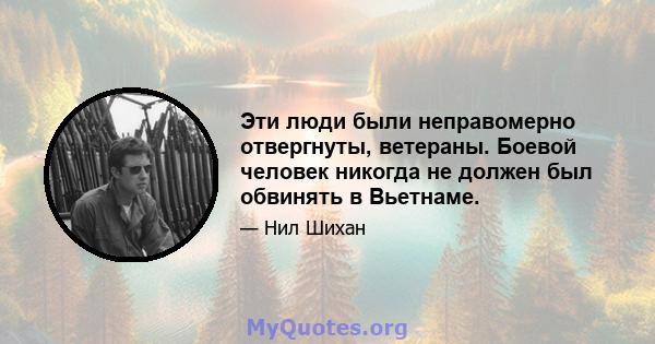 Эти люди были неправомерно отвергнуты, ветераны. Боевой человек никогда не должен был обвинять в Вьетнаме.