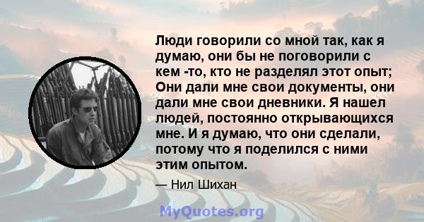 Люди говорили со мной так, как я думаю, они бы не поговорили с кем -то, кто не разделял этот опыт; Они дали мне свои документы, они дали мне свои дневники. Я нашел людей, постоянно открывающихся мне. И я думаю, что они