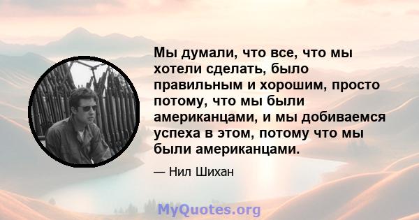 Мы думали, что все, что мы хотели сделать, было правильным и хорошим, просто потому, что мы были американцами, и мы добиваемся успеха в этом, потому что мы были американцами.