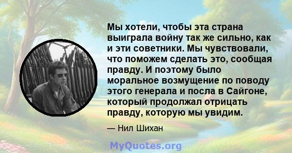 Мы хотели, чтобы эта страна выиграла войну так же сильно, как и эти советники. Мы чувствовали, что поможем сделать это, сообщая правду. И поэтому было моральное возмущение по поводу этого генерала и посла в Сайгоне,