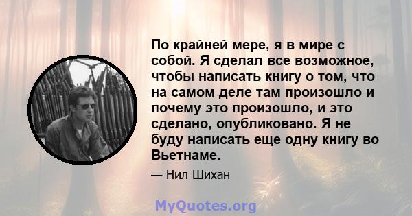 По крайней мере, я в мире с собой. Я сделал все возможное, чтобы написать книгу о том, что на самом деле там произошло и почему это произошло, и это сделано, опубликовано. Я не буду написать еще одну книгу во Вьетнаме.