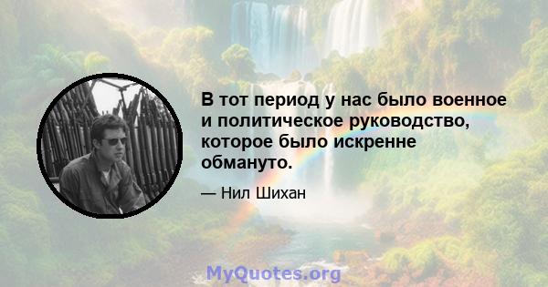 В тот период у нас было военное и политическое руководство, которое было искренне обмануто.