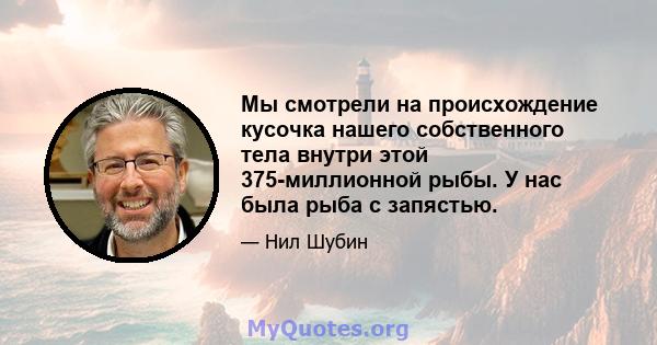 Мы смотрели на происхождение кусочка нашего собственного тела внутри этой 375-миллионной рыбы. У нас была рыба с запястью.