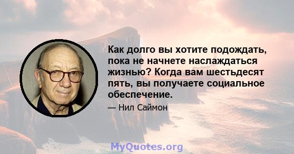 Как долго вы хотите подождать, пока не начнете наслаждаться жизнью? Когда вам шестьдесят пять, вы получаете социальное обеспечение.