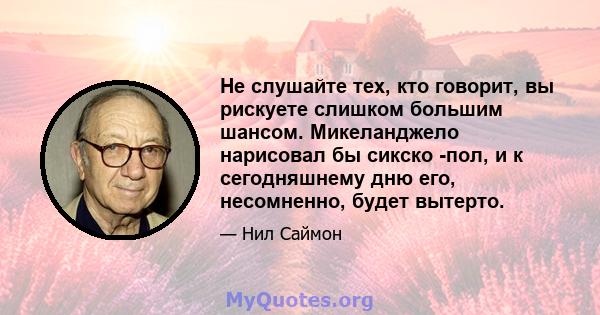 Не слушайте тех, кто говорит, вы рискуете слишком большим шансом. Микеланджело нарисовал бы сикско -пол, и к сегодняшнему дню его, несомненно, будет вытерто.