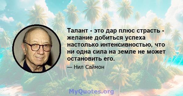 Талант - это дар плюс страсть - желание добиться успеха настолько интенсивностью, что ни одна сила на земле не может остановить его.