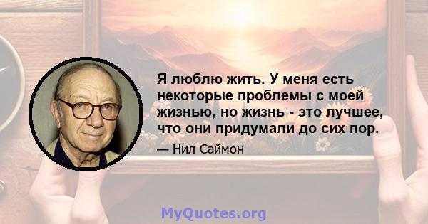 Я люблю жить. У меня есть некоторые проблемы с моей жизнью, но жизнь - это лучшее, что они придумали до сих пор.