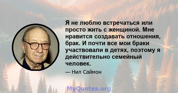 Я не люблю встречаться или просто жить с женщиной. Мне нравится создавать отношения, брак. И почти все мои браки участвовали в детях, поэтому я действительно семейный человек.