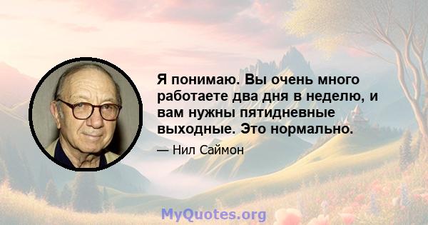 Я понимаю. Вы очень много работаете два дня в неделю, и вам нужны пятидневные выходные. Это нормально.