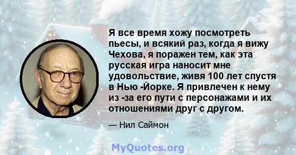 Я все время хожу посмотреть пьесы, и всякий раз, когда я вижу Чехова, я поражен тем, как эта русская игра наносит мне удовольствие, живя 100 лет спустя в Нью -Йорке. Я привлечен к нему из -за его пути с персонажами и их 