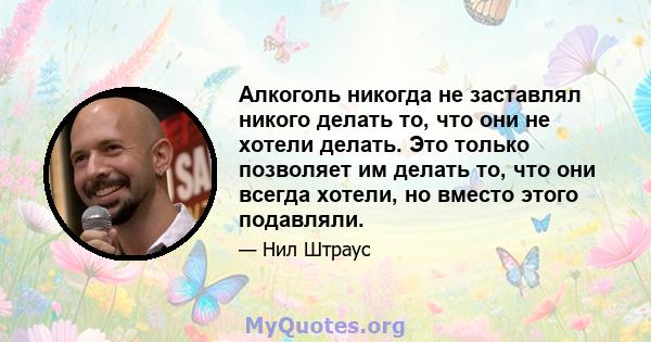 Алкоголь никогда не заставлял никого делать то, что они не хотели делать. Это только позволяет им делать то, что они всегда хотели, но вместо этого подавляли.