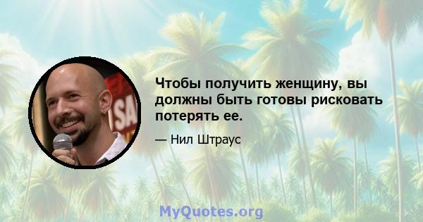 Чтобы получить женщину, вы должны быть готовы рисковать потерять ее.