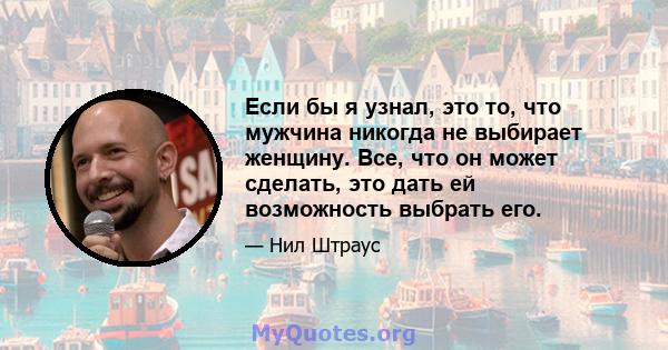 Если бы я узнал, это то, что мужчина никогда не выбирает женщину. Все, что он может сделать, это дать ей возможность выбрать его.