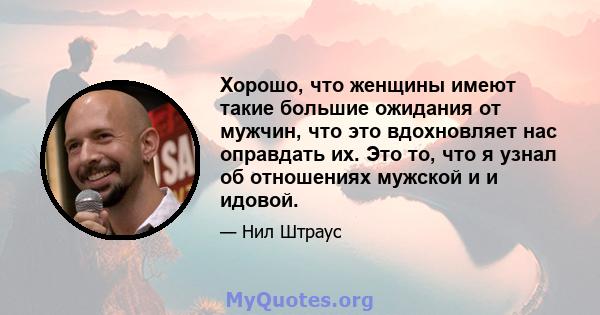 Хорошо, что женщины имеют такие большие ожидания от мужчин, что это вдохновляет нас оправдать их. Это то, что я узнал об отношениях мужской и и идовой.