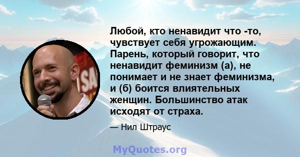 Любой, кто ненавидит что -то, чувствует себя угрожающим. Парень, который говорит, что ненавидит феминизм (а), не понимает и не знает феминизма, и (б) боится влиятельных женщин. Большинство атак исходят от страха.