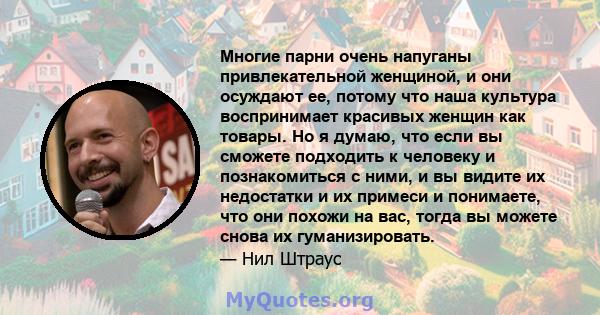 Многие парни очень напуганы привлекательной женщиной, и они осуждают ее, потому что наша культура воспринимает красивых женщин как товары. Но я думаю, что если вы сможете подходить к человеку и познакомиться с ними, и