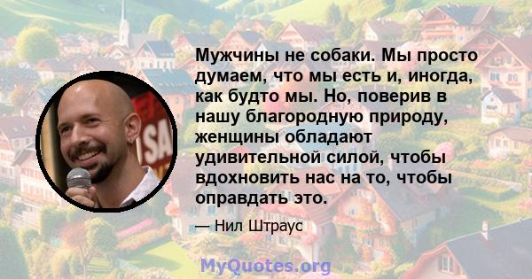 Мужчины не собаки. Мы просто думаем, что мы есть и, иногда, как будто мы. Но, поверив в нашу благородную природу, женщины обладают удивительной силой, чтобы вдохновить нас на то, чтобы оправдать это.