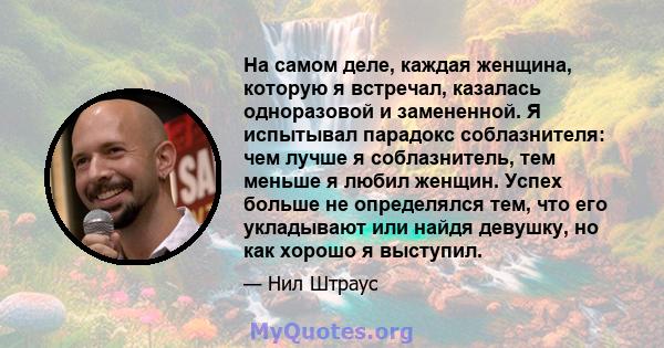 На самом деле, каждая женщина, которую я встречал, казалась одноразовой и замененной. Я испытывал парадокс соблазнителя: чем лучше я соблазнитель, тем меньше я любил женщин. Успех больше не определялся тем, что его