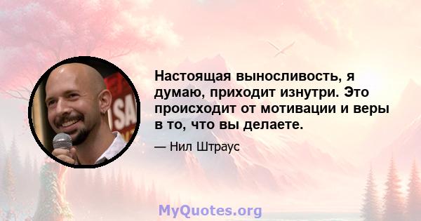 Настоящая выносливость, я думаю, приходит изнутри. Это происходит от мотивации и веры в то, что вы делаете.