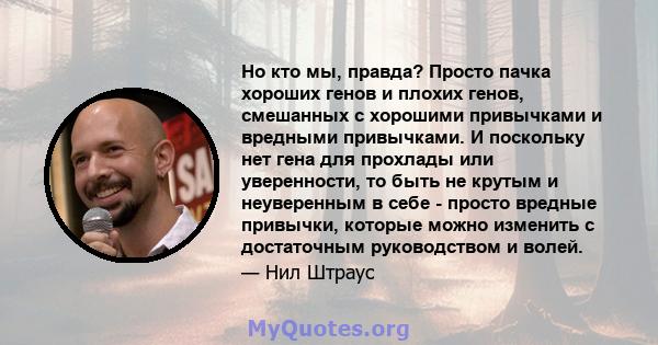 Но кто мы, правда? Просто пачка хороших генов и плохих генов, смешанных с хорошими привычками и вредными привычками. И поскольку нет гена для прохлады или уверенности, то быть не крутым и неуверенным в себе - просто