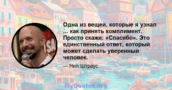 Одна из вещей, которые я узнал ... как принять комплимент. Просто скажи: «Спасибо». Это единственный ответ, который может сделать уверенный человек.