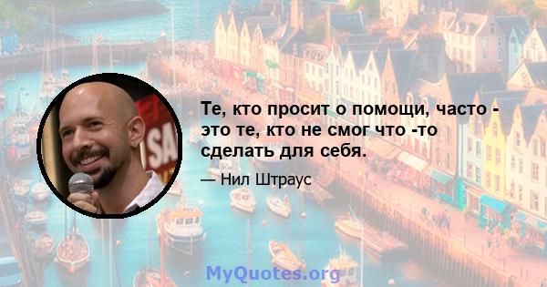 Те, кто просит о помощи, часто - это те, кто не смог что -то сделать для себя.