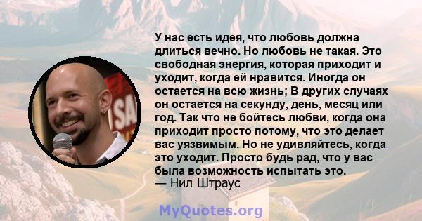 У нас есть идея, что любовь должна длиться вечно. Но любовь не такая. Это свободная энергия, которая приходит и уходит, когда ей нравится. Иногда он остается на всю жизнь; В других случаях он остается на секунду, день,