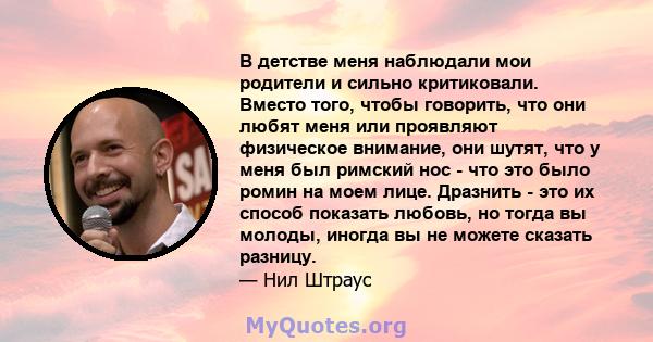 В детстве меня наблюдали мои родители и сильно критиковали. Вместо того, чтобы говорить, что они любят меня или проявляют физическое внимание, они шутят, что у меня был римский нос - что это было ромин на моем лице.