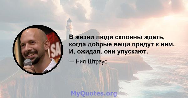 В жизни люди склонны ждать, когда добрые вещи придут к ним. И, ожидая, они упускают.