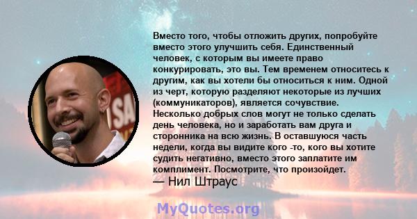 Вместо того, чтобы отложить других, попробуйте вместо этого улучшить себя. Единственный человек, с которым вы имеете право конкурировать, это вы. Тем временем относитесь к другим, как вы хотели бы относиться к ним.