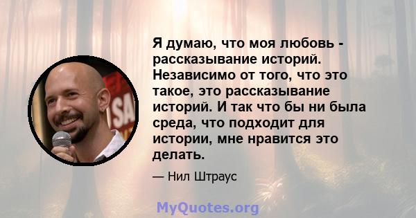 Я думаю, что моя любовь - рассказывание историй. Независимо от того, что это такое, это рассказывание историй. И так что бы ни была среда, что подходит для истории, мне нравится это делать.